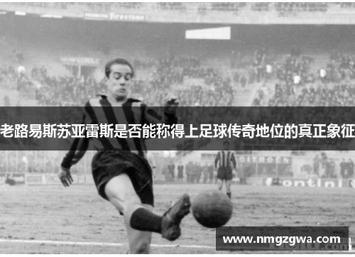 老路易斯苏亚雷斯是否能称得上足球传奇地位的真正象征