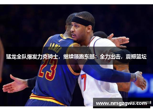 猛龙全队爆发力克骑士，继续领跑东部：全力出击，震撼篮坛