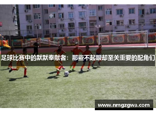 足球比赛中的默默奉献者：那些不起眼却至关重要的配角们