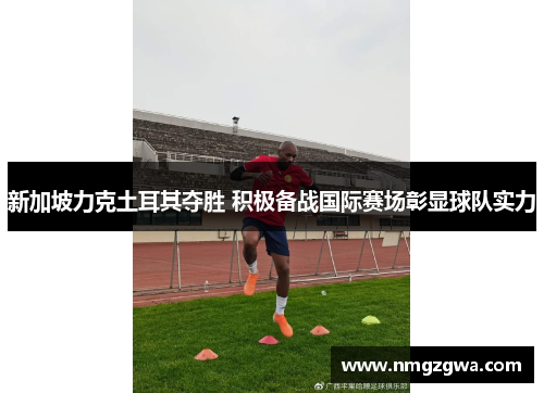 新加坡力克土耳其夺胜 积极备战国际赛场彰显球队实力