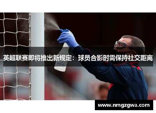 英超联赛即将推出新规定：球员合影时需保持社交距离