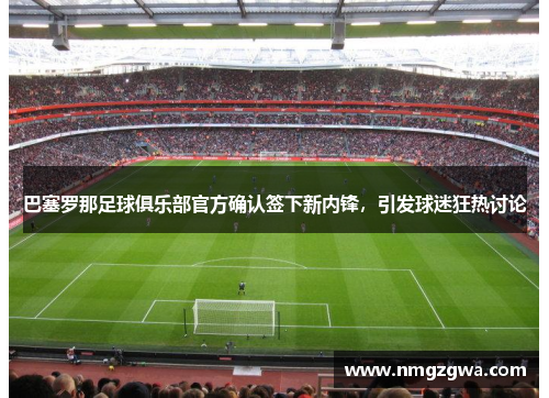 巴塞罗那足球俱乐部官方确认签下新内锋，引发球迷狂热讨论