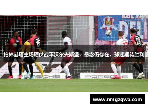 柏林赫塔主场硬仗战平沃尔夫斯堡，悬念仍存在，球迷期待胜利