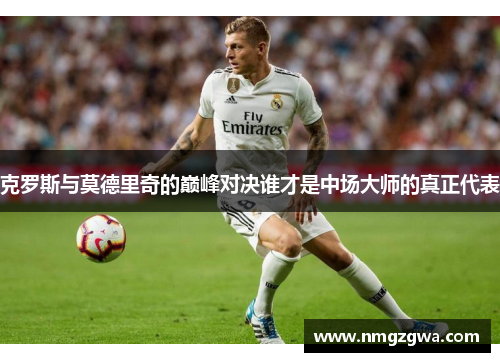 克罗斯与莫德里奇的巅峰对决谁才是中场大师的真正代表