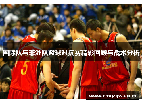 国际队与非洲队篮球对抗赛精彩回顾与战术分析