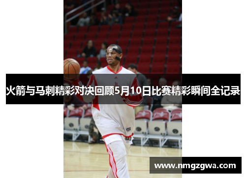 火箭与马刺精彩对决回顾5月10日比赛精彩瞬间全记录