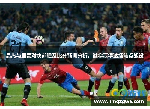 昂热与里昂对决前瞻及比分预测分析，谁将赢得这场焦点战役