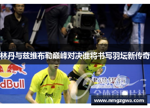 林丹与兹维布勒巅峰对决谁将书写羽坛新传奇
