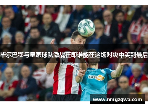 毕尔巴鄂与皇家球队激战在即谁能在这场对决中笑到最后