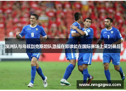 澳洲队与乌兹别克斯坦队激战在即谁能在国际赛场上笑到最后
